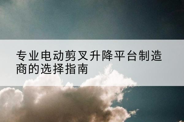 合作电动剪叉升降平台厂家-专业电动剪叉升降平台制造商的选择指南