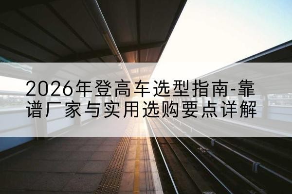 合作登高车厂家推荐-2026年登高车选型指南-靠谱厂家与实用选购要点详解