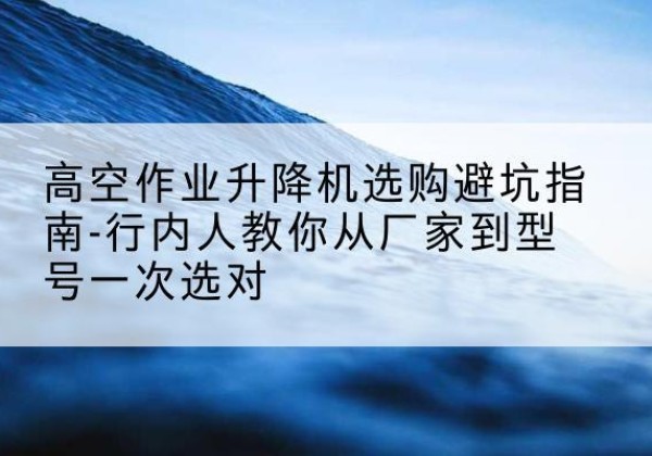 合作升降平台厂家-高空作业升降机选购避坑指南-行内人教你从厂家到型号一次选对