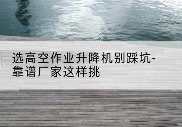 合作剪叉式升降机厂家-选高空作业升降机别踩坑-靠谱厂家这样挑