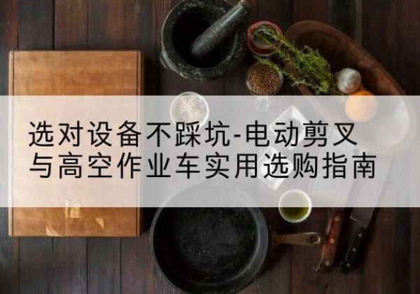 合作电动剪叉升降平台怎么选-选对设备不踩坑-电动剪叉与高空作业车实用选购指南