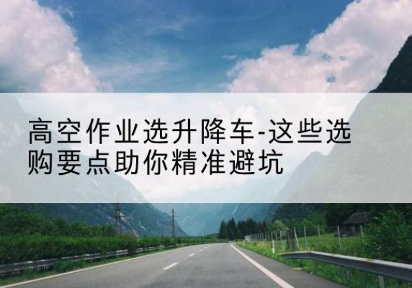 合作升降车厂家-高空作业选升降车-这些选购要点助你*避坑