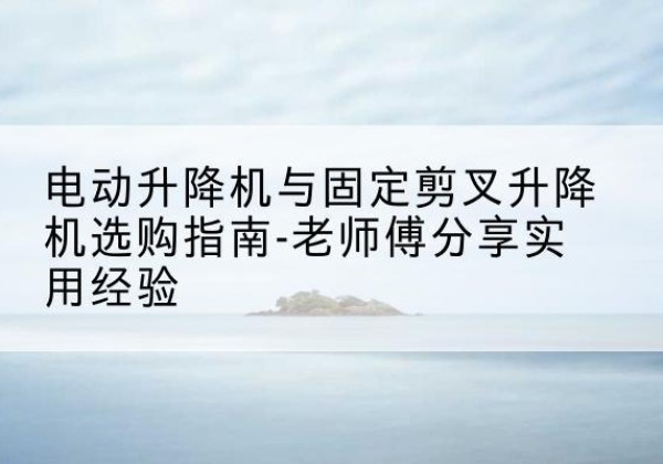 合作电动升降机怎么选-电动升降机与固定剪叉升降机选购指南-老师傅分享实用经验