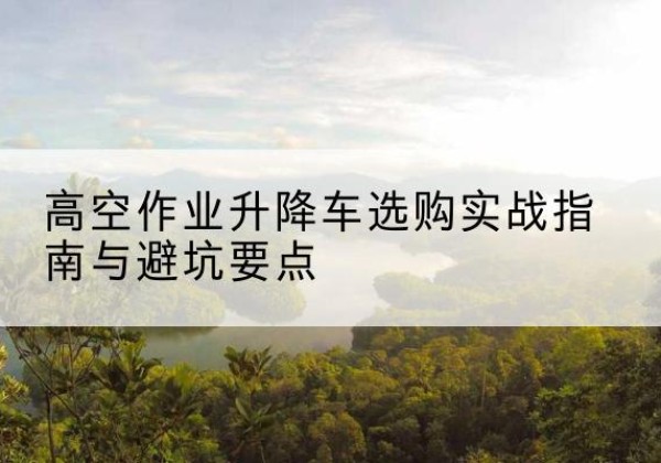 合作升降车怎么选-高空作业升降车选购实战指南与避坑要点