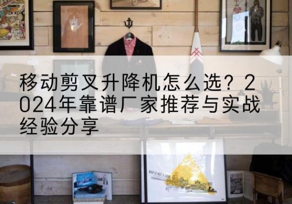 合作升降平台厂家推荐-移动剪叉升降机怎么选？2024年靠谱厂家推荐与实战经验分享