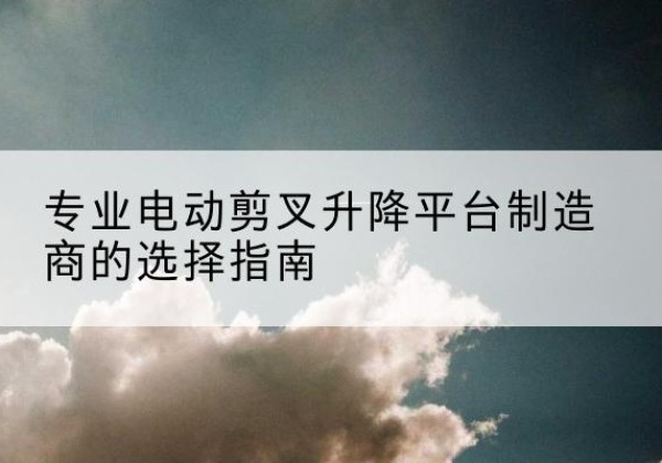 合作电动剪叉升降平台厂家-专业电动剪叉升降平台制造商的选择指南