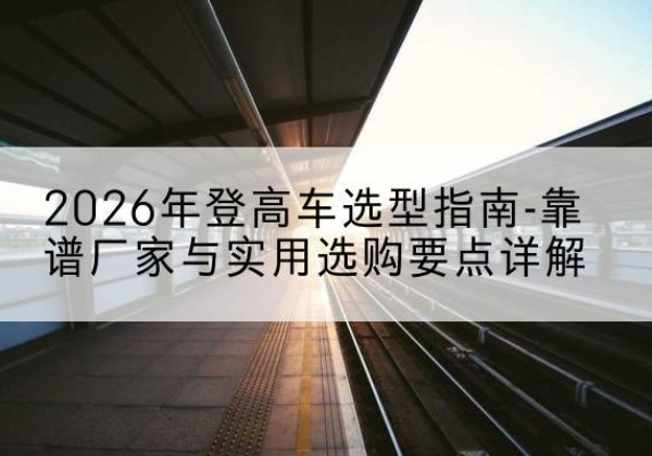 合作登高车厂家推荐-2026年登高车选型指南-靠谱厂家与实用选购要点详解