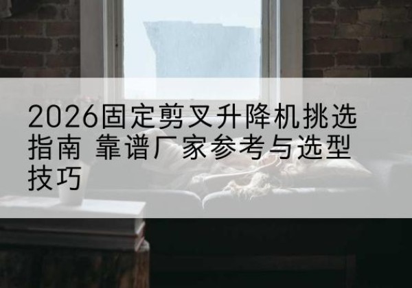 合作固定剪叉升降机厂家推荐-2026固定剪叉升降机挑选指南 靠谱厂家参考与选型技巧